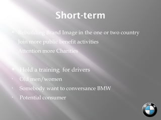 Short-term
 Rebuilding Brand Image in the one or two country
• Join more public benefit activities
• Attention more Charities  
 Hold a training for drivers
• Old men/women
• Somebody want to conversance BMW
• Potential consumer
 