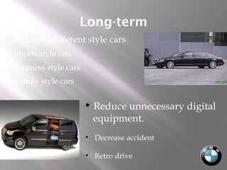 Long-term
 Produce different style cars
• Sports style cars
• Business style cars
• Family style cars
 Reduce unnecessary digital
equipment.
• Decrease accident
• Retro drive
 