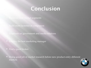 Conclusion
 Focus on local market segments
 Build more factories of component
 Emphasis on government and media relations
 Employ the best marketing manager
 Find a good broker
 Doing good job of market research before new product entry different
markets
 