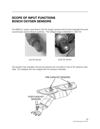 19
Engine Management Systems
SCOPE OF INPUT FUNCTIONS
BOSCH OXYGEN SENSORS
The MS42.0 system uses Bosch LSH 25 oxygen sensors that function basically the same
as previously used (in Bosch systems). The voltage range is between 0 - 800 mV.
The location has changed, the pre-cat sensors are mounted on top of the exhaust mani-
folds. The catalysts are now integral with the exhaust manifolds.
PRE-CATALYST SENSORS
POST-CATALYST
SENSORS
pre O2 sensor post O2 sensor
 