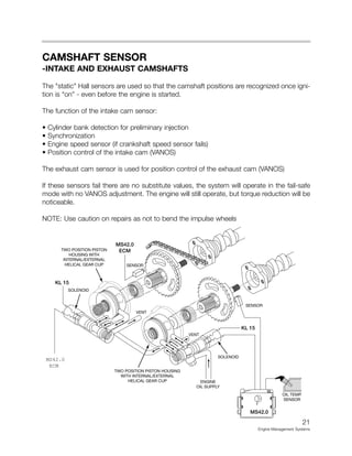 CAMSHAFT SENSOR
-INTAKE AND EXHAUST CAMSHAFTS
The "static" Hall sensors are used so that the camshaft positions are recognized once igni-
tion is “on” - even before the engine is started.
The function of the intake cam sensor:
• Cylinder bank detection for preliminary injection
• Synchronization
• Engine speed sensor (if crankshaft speed sensor fails)
• Position control of the intake cam (VANOS)
The exhaust cam sensor is used for position control of the exhaust cam (VANOS)
If these sensors fail there are no substitute values, the system will operate in the fail-safe
mode with no VANOS adjustment. The engine will still operate, but torque reduction will be
noticeable.
NOTE: Use caution on repairs as not to bend the impulse wheels
21
Engine Management Systems
KL 15
KL 15
MS42.0
SOLENOID
OIL TEMP.
SENSOR
TWO POSITION PISTON HOUSING
WITH INTERNAL/EXTERNAL
HELICAL GEAR CUP
TWO POSITION PISTON
HOUSING WITH
INTERNAL/EXTERNAL
HELICAL GEAR CUP
ENGINE
OIL SUPPLY
VENT
VENT
SOLENOID
SENSOR
SENSOR
MS42.0
ECM
MS42.0
ECM
 