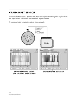 CRANKSHAFT SENSOR
The crankshaft sensor is a dynamic Hall-effect sensor (mounted through the engine block),
the signal is sent the moment the crankshaft begins to rotate.
The pulse wheel is mounted directly to the crankshaft.
22
Engine Management Systems
 