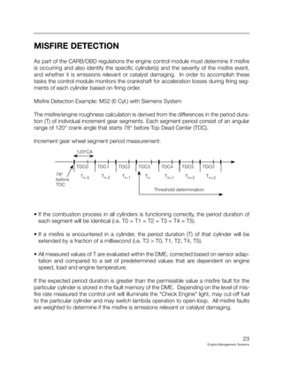 MISFIRE DETECTION
As part of the CARB/OBD regulations the engine control module must determine if misfire
is occurring and also identify the specific cylinder(s) and the severity of the misfire event,
and whether it is emissions relevant or catalyst damaging. In order to accomplish these
tasks the control module monitors the crankshaft for acceleration losses during firing seg-
ments of each cylinder based on firing order.
Misfire Detection Example: M52 (6 Cyl.) with Siemens System
The misfire/engine roughness calculation is derived from the differences in the period dura-
tion (T) of individual increment gear segments. Each segment period consist of an angular
range of 120° crank angle that starts 78° before Top Dead Center (TDC).
Increment gear wheel segment period measurement:
• If the combustion process in all cylinders is functioning correctly, the period duration of
each segment will be identical (i.e. T0 = T1 = T2 = T3 = T4 = T5).
• If a misfire is encountered in a cylinder, the period duration (T) of that cylinder will be
extended by a fraction of a millisecond (i.e. T3 > T0, T1, T2, T4, T5).
• All measured values of T are evaluated within the DME, corrected based on sensor adap-
tation and compared to a set of predetermined values that are dependent on engine
speed, load and engine temperature.
If the expected period duration is greater than the permissible value a misfire fault for the
particular cylinder is stored in the fault memory of the DME. Depending on the level of mis-
fire rate measured the control unit will illuminate the "Check Engine" light, may cut-off fuel
to the particular cylinder and may switch lambda operation to open-loop. All misfire faults
are weighted to determine if the misfire is emissions relevant or catalyst damaging.
23
Engine Management Systems
120°CA
TDC0 TDC1 TDC2 TDC3 TDC4 TDC5 TDC0
78°
before
TDC
Tn-3 Tn-2 Tn-1 Tn Tn+1 Tn+2 Tn+3
Threshold determination
 