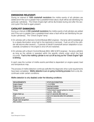 EMISSIONS RELEVANT:
During an interval of 1000 crankshaft revolutions the misfire events of all cylinders are
added and if the sum is greater than a predetermined value a fault will be set identifying the
particular cylinder(s). The Check Engine light will be illuminated during and after the sec-
ond cycle if the fault is again present.
CATALYST DAMAGING:
During an interval of 200 crankshaft revolutions the misfire events of all cylinders are added
and if the sum is greater than a predetermined value a fault will be set identifying the par-
ticular cylinders(s). The “Check Engine” lamp:
• On vehicles with a Siemens Control Module (M52 engines) - the lamp will immediately go
to a steady illumination since fuel to the injector(s) is removed. Fuel cut-off to the cylin-
der will resume after several (>> 7) periods of decel if crankshaft sensor adaptation is suc-
cessfully completed or the engine is shut-off and restarted.
• On vehicles with a Bosch Control Module (M44, M62 & M73 engines) - the lamp will blink
as long as the vehicle is operated within the specific criteria under which the fault
occurred. Fuel to the misfiring cylinder is not cut-off as long as the “Check Engine” light
is blinking.
In each case the number of misfire events permitted is dependent on engine speed, load
and temperature map.
The process of misfire detection continues well after the diagnostic drive cycle requirements
have been completed. Misfire detection is an on-going monitoring process that is only dis-
continued under certain conditions.
Misfire detection is only disabled under the following conditions:
24
Engine Management Systems
REQUIREMENTS STATUS/CONDITION
Engine Speed < 512 RPM
Engine Load Varying/Unstable
Throttle Angle Varying/Unstable
Timing Timing retard request active (i.e. knock
control - ASC, AGS)
Engine Start-up Up to 5 seconds after start-up
A/C Up to 0.5 seconds after A/C activation
Decel fuel cut-off Active
Rough road recognition Active
ASC Control Active
 