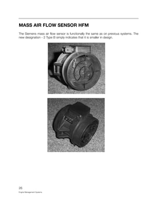 26
Engine Management Systems
MASS AIR FLOW SENSOR HFM
The Siemens mass air flow sensor is functionally the same as on previous systems. The
new designation - 2 Type B simply indicates that it is smaller in design.
 