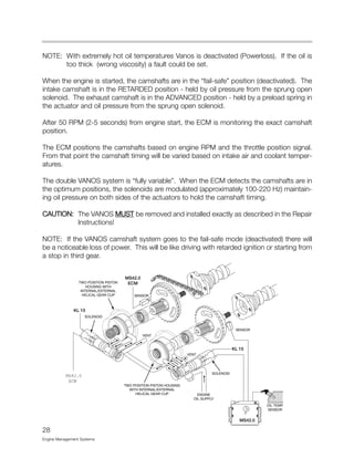28
Engine Management Systems
NOTE: With extremely hot oil temperatures Vanos is deactivated (Powerloss). If the oil is
too thick (wrong viscosity) a fault could be set.
When the engine is started, the camshafts are in the “fail-safe” position (deactivated). The
intake camshaft is in the RETARDED position - held by oil pressure from the sprung open
solenoid. The exhaust camshaft is in the ADVANCED position - held by a preload spring in
the actuator and oil pressure from the sprung open solenoid.
After 50 RPM (2-5 seconds) from engine start, the ECM is monitoring the exact camshaft
position.
The ECM positions the camshafts based on engine RPM and the throttle position signal.
From that point the camshaft timing will be varied based on intake air and coolant temper-
atures.
The double VANOS system is “fully variable”. When the ECM detects the camshafts are in
the optimum positions, the solenoids are modulated (approximately 100-220 Hz) maintain-
ing oil pressure on both sides of the actuators to hold the camshaft timing.
CAUTION: The VANOS MUST be removed and installed exactly as described in the Repair
Instructions!
NOTE: If the VANOS camshaft system goes to the fail-safe mode (deactivated) there will
be a noticeable loss of power. This will be like driving with retarded ignition or starting from
a stop in third gear.
KL 15
KL 15
MS42.0
SOLENOID
OIL TEMP.
SENSOR
TWO POSITION PISTON HOUSING
WITH INTERNAL/EXTERNAL
HELICAL GEAR CUP
TWO POSITION PISTON
HOUSING WITH
INTERNAL/EXTERNAL
HELICAL GEAR CUP
ENGINE
OIL SUPPLY
VENT
VENT
SOLENOID
SENSOR
SENSOR
MS42.0
ECM
MS42.0
ECM
 