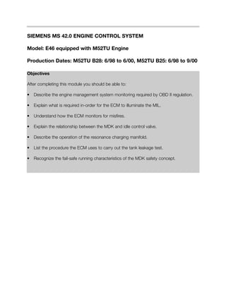 SIEMENS MS 42.0 ENGINE CONTROL SYSTEM
Model: E46 equipped with M52TU Engine
Production Dates: M52TU B28: 6/98 to 6/00, M52TU B25: 6/98 to 9/00
Objectives
After completing this module you should be able to:
• Describe the engine management system monitoring required by OBD II regulation.
• Explain what is required in-order for the ECM to illuminate the MIL.
• Understand how the ECM monitors for misfires.
• Explain the relationship between the MDK and idle control valve.
• Describe the operation of the resonance charging manifold.
• List the procedure the ECM uses to carry out the tank leakage test.
• Recognize the fail-safe running characteristics of the MDK safety concept.
 