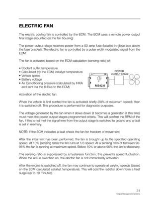 ELECTRIC FAN
The electric cooling fan is controlled by the ECM. The ECM uses a remote power output
final stage (mounted on the fan housing)
The power output stage receives power from a 50 amp fuse (located in glove box above
the fuse bracket). The electric fan is controlled by a pulse width modulated signal from the
ECM.
The fan is activated based on the ECM calculation (sensing ratio) of:
• Coolant outlet temperature
• Calculated (by the ECM) catalyst temperature
• Vehicle speed
• Battery voltage
• Air Conditioning pressure (calculated by IHKA
and sent via the K-Bus to the ECM)
Activation of the electric fan:
When the vehicle is first started the fan is activated briefly (20% of maximum speed), then
it is switched off. This procedure is performed for diagnostic purposes.
The voltage generated by the fan when it slows down (it becomes a generator at this time)
must meet the power output stages programmed criteria. This will confirm the RPM of the
fan, if this is not met the signal wire from the output stage is switched to ground and a fault
is set in memory.
NOTE: If the ECM indicates a fault check the fan for freedom of movement
After the initial test has been performed, the fan is brought up to the specified operating
speed. At 10% (sensing ratio) the fan runs at 1/3 speed. At a sensing ratio of between 90-
95% the fan is running at maximum speed. Below 10% or above 95% the fan is stationary.
The sensing ratio is suppressed by a hysteresis function, this prevents speed fluctuation.
When the A/C is switched on, the electric fan is not immediately activated.
After the engine is switched off, the fan may continue to operate at varying speeds (based
on the ECM calculated catalyst temperature). This will cool the radiator down form a heat
surge (up to 10 minutes).
31
Engine Management Systems
OUTPUT STAGE
MS42.0
POWER
 