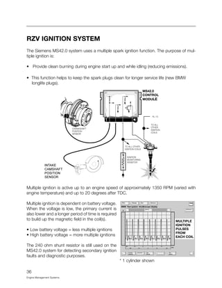 36
Engine Management Systems
RZV IGNITION SYSTEM
The Siemens MS42.0 system uses a multiple spark ignition function. The purpose of mul-
tiple ignition is:
• Provide clean burning during engine start up and while idling (reducing emissions).
• This function helps to keep the spark plugs clean for longer service life (new BMW
longlife plugs).
Multiple ignition is active up to an engine speed of approximately 1350 RPM (varied with
engine temperature) and up to 20 degrees after TDC.
Multiple ignition is dependent on battery voltage.
When the voltage is low, the primary current is
also lower and a longer period of time is required
to build up the magnetic field in the coil(s).
• Low battery voltage = less multiple ignitions
• High battery voltage = more multiple ignitions
The 240 ohm shunt resistor is still used on the
MS42.0 system for detecting secondary ignition
faults and diagnostic purposes.
MS42.0
CONTROL
MODULE
INTAKE
CAMSHAFT
POSITION
SENSOR
* 1 cylinder shown
 