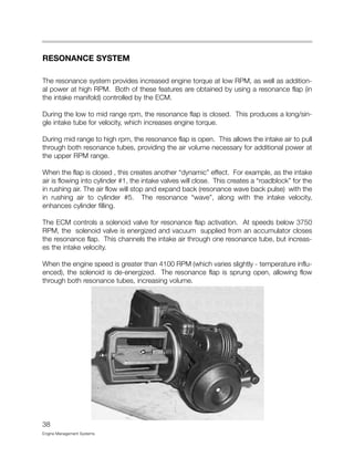 RESONANCE SYSTEM
The resonance system provides increased engine torque at low RPM, as well as addition-
al power at high RPM. Both of these features are obtained by using a resonance flap (in
the intake manifold) controlled by the ECM.
During the low to mid range rpm, the resonance flap is closed. This produces a long/sin-
gle intake tube for velocity, which increases engine torque.
During mid range to high rpm, the resonance flap is open. This allows the intake air to pull
through both resonance tubes, providing the air volume necessary for additional power at
the upper RPM range.
When the flap is closed , this creates another “dynamic” effect. For example, as the intake
air is flowing into cylinder #1, the intake valves will close. This creates a “roadblock” for the
in rushing air. The air flow will stop and expand back (resonance wave back pulse) with the
in rushing air to cylinder #5. The resonance “wave”, along with the intake velocity,
enhances cylinder filling.
The ECM controls a solenoid valve for resonance flap activation. At speeds below 3750
RPM, the solenoid valve is energized and vacuum supplied from an accumulator closes
the resonance flap. This channels the intake air through one resonance tube, but increas-
es the intake velocity.
When the engine speed is greater than 4100 RPM (which varies slightly - temperature influ-
enced), the solenoid is de-energized. The resonance flap is sprung open, allowing flow
through both resonance tubes, increasing volume.
38
Engine Management Systems
 