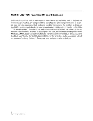 OBD II FUNCTION: Overview (On Board Diagnosis)
Since the 1996 model year all vehicles must meet OBD II requirements. OBD II requires the
monitoring of virtually every component that can affect the emission performance of a vehi-
cle plus store the associated fault code and condition in memory. If a problem is detected,
the OBD II system must also illuminated a warning lamp (Malfunction Indicator Light - MIL/
“Check Engine Light”” located on the vehicle instrument panel to alert the driver that a mal-
function has occurred. In order to accomplish this task, BMW utilizes the Engine Control
Module (ECM/DME) as well as the Automatic Transmission Control Module (EGS/AGS) and
the Electronic Throttle Control Module (EML) to monitor and store faults associated with all
components/systems that can influence exhaust and evaporative emissions.
4
Engine Management Systems
 