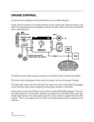 CRUISE CONTROL
Cruise control is integrated into the ECM because of the MDK operation.
Cruise control functions are activated directly by the multifunction steering wheel to the
ECM. The individual buttons are digitally encoded in the MFL switch and is input to the ECM
over a serial data wire.
The ECM controls vehicle speed by activation of the Motor Driven Throttle Valve (MDK)
The clutch switch disengages cruise control to prevent over-rev during gear changes.
The brake light switch and the brake light test switch are input to the ECM to disengage
cruise control as well as fault recognition during engine operation of the MDK.
Road speed is input to the ECM for cruise control as well as ASC/MSR regulation. The vehi-
cle speed signal for normal engine operation is supplied from the ABS module (right rear
wheel speed sensor). The road speed signal for cruise control is supplied from the ABS
module. This is an average taken from both front wheel speed sensors, supplied via the
CAN bus.
42
Engine Management Systems
 