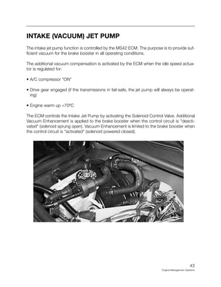 INTAKE (VACUUM) JET PUMP
The intake jet pump function is controlled by the MS42 ECM. The purpose is to provide suf-
ficient vacuum for the brake booster in all operating conditions.
The additional vacuum compensation is activated by the ECM when the idle speed actua-
tor is regulated for:
• A/C compressor "ON"
• Drive gear engaged (if the transmissions in fail-safe, the jet pump will always be operat-
ing)
• Engine warm up <70ºC
The ECM controls the Intake Jet Pump by activating the Solenoid Control Valve. Additional
Vacuum Enhancement is applied to the brake booster when the control circuit is "deacti-
vated" (solenoid sprung open). Vacuum Enhancement is limited to the brake booster when
the control circuit is "activated" (solenoid powered closed).
43
Engine Management Systems
 