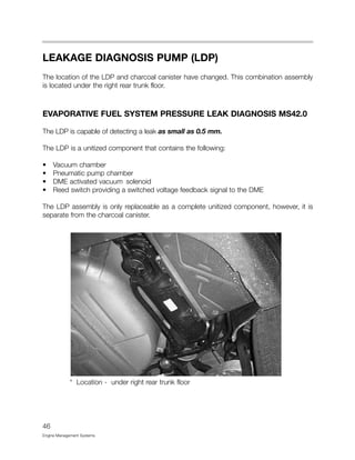 LEAKAGE DIAGNOSIS PUMP (LDP)
The location of the LDP and charcoal canister have changed. This combination assembly
is located under the right rear trunk floor.
EVAPORATIVE FUEL SYSTEM PRESSURE LEAK DIAGNOSIS MS42.0
The LDP is capable of detecting a leak as small as 0.5 mm.
The LDP is a unitized component that contains the following:
• Vacuum chamber
• Pneumatic pump chamber
• DME activated vacuum solenoid
• Reed switch providing a switched voltage feedback signal to the DME
The LDP assembly is only replaceable as a complete unitized component, however, it is
separate from the charcoal canister.
* Location - under right rear trunk floor
46
Engine Management Systems
 