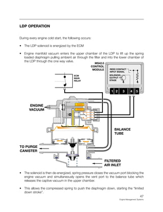 LDP OPERATION
During every engine cold start, the following occurs:
• The LDP solenoid is energized by the ECM
• Engine manifold vacuum enters the upper chamber of the LDP to lift up the spring
loaded diaphragm pulling ambient air through the filter and into the lower chamber of
the LDP through the one way valve.
• The solenoid is then de-energized, spring pressure closes the vacuum port blocking the
engine vacuum and simultaneously opens the vent port to the balance tube which
releases the captive vacuum in the upper chamber.
• This allows the compressed spring to push the diaphragm down, starting the “limited
down stroke”.
47
Engine Management Systems
MS42.0
CONTROL
MODULE
 