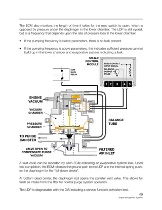 The ECM also monitors the length of time it takes for the reed switch to open, which is
opposed by pressure under the diaphragm in the lower chamber. The LDP is still cycled,
but at a frequency that depends upon the rate of pressure loss in the lower chamber.
• If the pumping frequency is below parameters, there is no leak present.
• If the pumping frequency is above parameters, this indicates sufficient pressure can not
build up in the lower chamber and evaporative system, indicating a leak.
A fault code can be recorded by each ECM indicating an evaporative system leak. Upon
test completion, the ECM releases the ground path to the LDP and the internal spring push-
es the diaphragm for the “full down stroke”.
At bottom dead center, the diaphragm rod opens the canister vent valve. This allows for
fresh air intake from the filter for normal purge system operation.
The LDP is diagnosable with the DIS including a service function activation test.
49
Engine Management Systems
MS42.0
CONTROL
MODULE
 