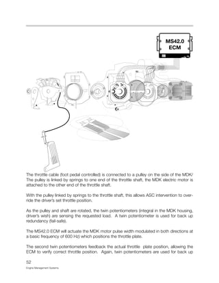 The throttle cable (foot pedal controlled) is connected to a pulley on the side of the MDK/
The pulley is linked by springs to one end of the throttle shaft, the MDK electric motor is
attached to the other end of the throttle shaft.
With the pulley linked by springs to the throttle shaft, this allows ASC intervention to over-
ride the driver’s set throttle position.
As the pulley and shaft are rotated, the twin potentiometers (integral in the MDK housing,
driver’s wish) are sensing the requested load. A twin potentiometer is used for back up
redundancy (fail-safe).
The MS42.0 ECM will actuate the MDK motor pulse width modulated in both directions at
a basic frequency of 600 Hz) which positions the throttle plate.
The second twin potentiometers feedback the actual throttle plate position, allowing the
ECM to verify correct throttle position. Again, twin potentiometers are used for back up
52
Engine Management Systems
 