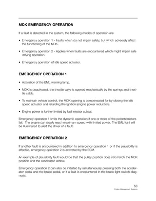 MDK EMERGENCY OPERATION
If a fault is detected in the system, the following modes of operation are:
• Emergency operation 1 - Faults which do not impair safety, but which adversely affect
the functioning of the MDK.
• Emergency operation 2 - Applies when faults are encountered which might impair safe
driving operation.
• Emergency operation of idle speed actuator.
EMERGENCY OPERATION 1
• Activation of the EML warning lamp.
• MDK is deactivated, the throttle valve is opened mechanically by the springs and throt-
tle cable.
• To maintain vehicle control, the MDK opening is compensated for by closing the idle
speed actuator and retarding the ignition (engine power reduction).
• Engine power is further limited by fuel injector cutout.
Emergency operation 1 limits the dynamic operation if one or more of the potentiometers
fail. The engine can slowly reach maximum speed with limited power. The EML light will
be illuminated to alert the driver of a fault.
EMERGENCY OPERATION 2
If another fault is encountered in addition to emergency operation 1 or if the plausibility is
affected, emergency operation 2 is activated by the ECM.
An example of plausibility fault would be that the pulley position does not match the MDK
position and the associated airflow.
Emergency operation 2 can also be initiated by simultaneously pressing both the acceler-
ator pedal and the brake pedal, or if a fault is encountered in the brake light switch diag-
nosis.
53
Engine Management Systems
 