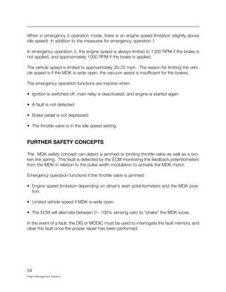 When in emergency 2 operation mode, there is an engine speed limitation (slightly above
idle speed) in addition to the measures for emergency operation 1.
In emergency operation 2, the engine speed is always limited to 1300 RPM if the brake is
not applied, and approximately 1000 RPM if the brake is applied.
The vehicle speed is limited to approximately 20-25 mph. The reason for limiting the vehi-
cle speed is if the MDK is wide open, the vacuum assist is insufficient for the brakes.
The emergency operation functions are inactive when:
• Ignition is switched off, main relay is deactivated, and engine is started again
• A fault is not detected
• Brake pedal is not depressed
• The throttle valve is in the idle speed setting
FURTHER SAFETY CONCEPTS
The MDK safety concept can detect a jammed or binding throttle valve as well as a bro-
ken link spring. This fault is detected by the ECM monitoring the feedback potentiometers
from the MDK in relation to the pulse width modulation to activate the MDK motor.
Emergency operation functions if the throttle valve is jammed:
• Engine speed limitation depending on driver’s wish potentiometers and the MDK posi-
tion.
• Limited vehicle speed if MDK is wide open.
• The ECM will alternate between 0 - 100% sensing ratio to “shake” the MDK loose.
In the event of a fault, the DIS or MODIC must be used to interrogate the fault memory, and
clear the fault once the proper repair has been performed.
54
Engine Management Systems
 
