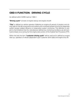 7
Engine Management Systems
OBD II FUNCTION: DRIVING CYCLE
As defined within CARB mail-out 1968.1:
"Driving cycle" consists of engine startup and engine shutoff.
"Trip" is defined as vehicle operation (following an engine-off period) of duration and dri-
ving style so that all components and systems are monitored at least once by the diagnostic
system except catalyst efficiency or evaporative system monitoring. This definition is sub-
ject to the limitations that the manufacturer-defined trip monitoring conditions are all moni-
tored at least once during the first engine start portion of the Federal Test Procedure (FTP).
Within this text the term "customer driving cycle" will be used and is defined as engine
start-up, operation of vehicle (dependent upon customer drive style) and engine shut-off.
 