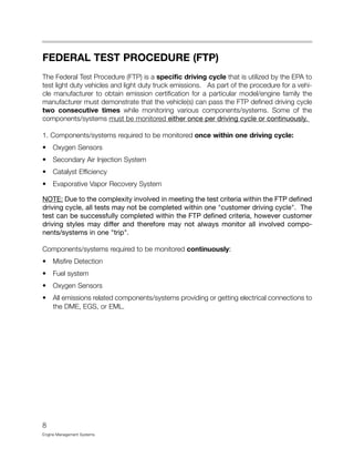 FEDERAL TEST PROCEDURE (FTP)
The Federal Test Procedure (FTP) is a specific driving cycle that is utilized by the EPA to
test light duty vehicles and light duty truck emissions. As part of the procedure for a vehi-
cle manufacturer to obtain emission certification for a particular model/engine family the
manufacturer must demonstrate that the vehicle(s) can pass the FTP defined driving cycle
two consecutive times while monitoring various components/systems. Some of the
components/systems must be monitored either once per driving cycle or continuously.
1. Components/systems required to be monitored once within one driving cycle:
• Oxygen Sensors
• Secondary Air Injection System
• Catalyst Efficiency
• Evaporative Vapor Recovery System
NOTE: Due to the complexity involved in meeting the test criteria within the FTP defined
driving cycle, all tests may not be completed within one "customer driving cycle". The
test can be successfully completed within the FTP defined criteria, however customer
driving styles may differ and therefore may not always monitor all involved compo-
nents/systems in one "trip".
Components/systems required to be monitored continuously:
• Misfire Detection
• Fuel system
• Oxygen Sensors
• All emissions related components/systems providing or getting electrical connections to
the DME, EGS, or EML.
8
Engine Management Systems
 