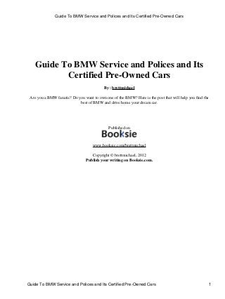 Guide To BMW Service and Polices and Its
Certified Pre-Owned Cars
By : brettmichael
Are you a BMW fanatic? Do you want to own one of the BMW? Here is the post that will help you find the
best of BMW and drive home your dream car.
Published on
www.booksie.com/brettmichael
Copyright © brettmichael, 2012
Publish your writing on Booksie.com.
Guide To BMW Service and Polices and Its Certified Pre-Owned Cars
Guide To BMW Service and Polices and Its Certified Pre-Owned Cars 1
 
