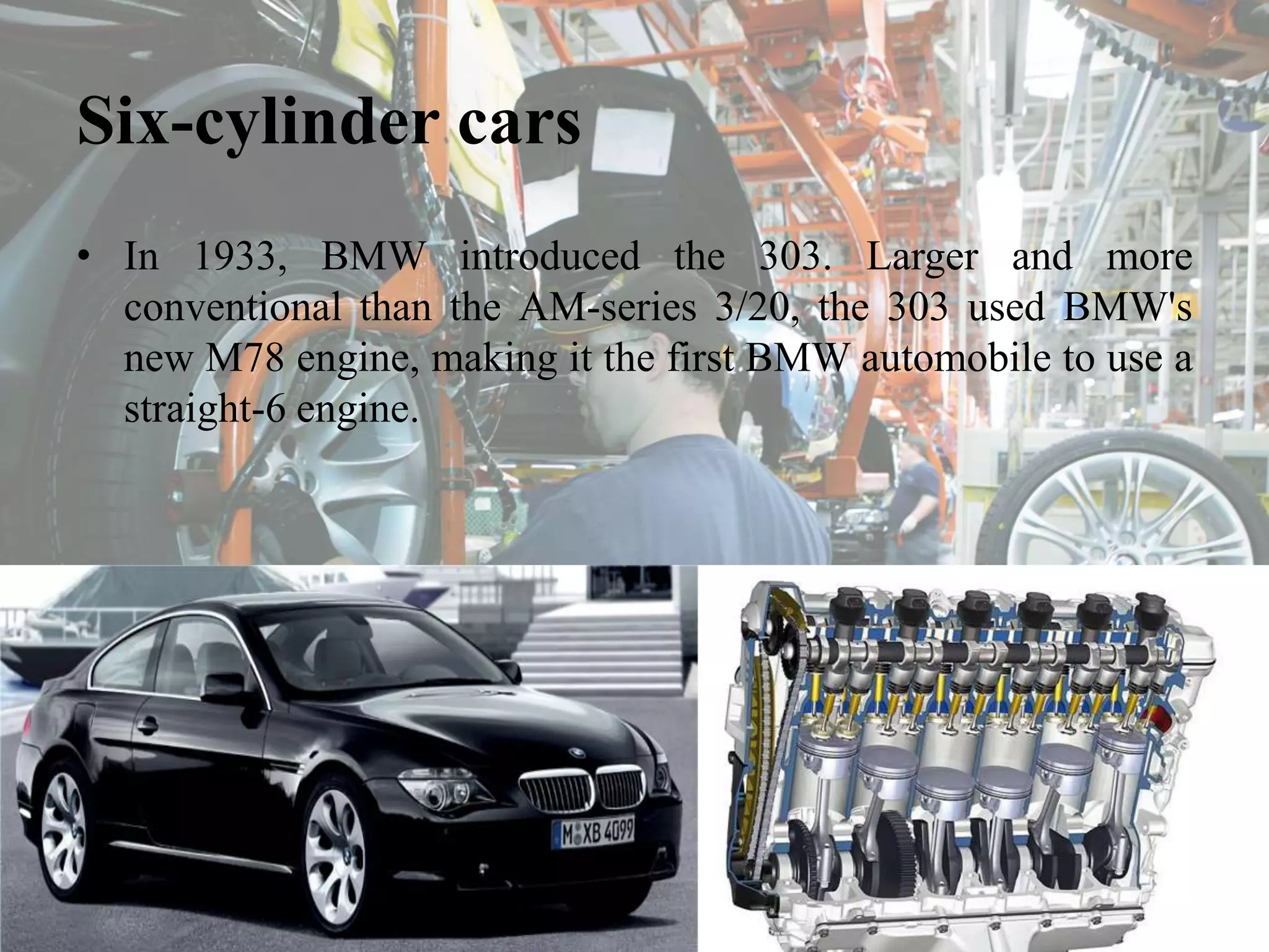 Six-cylinder cars
• In 1933, BMW introduced the 303. Larger and more
conventional than the AM-series 3/20, the 303 used BMW's
new M78 engine, making it the first BMW automobile to use a
straight-6 engine.
 