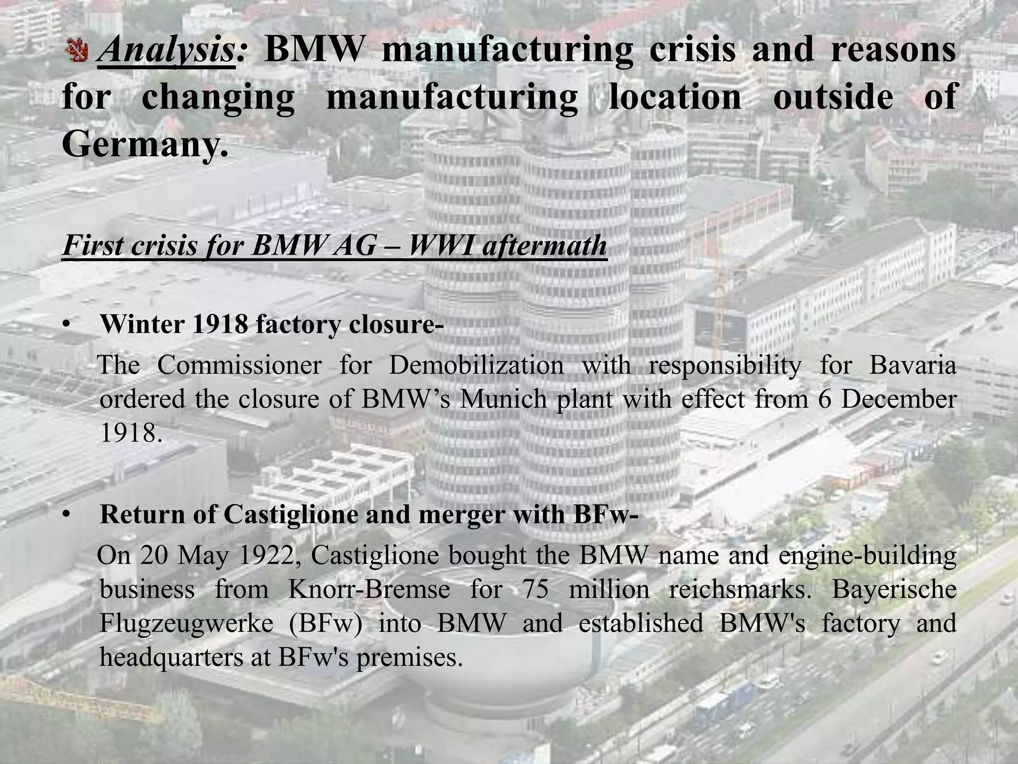 Analysis: BMW manufacturing crisis and reasons
for changing manufacturing location outside of
Germany.
First crisis for BMW AG – WWI aftermath
• Winter 1918 factory closure-
The Commissioner for Demobilization with responsibility for Bavaria
ordered the closure of BMW’s Munich plant with effect from 6 December
1918.
• Return of Castiglione and merger with BFw-
On 20 May 1922, Castiglione bought the BMW name and engine-building
business from Knorr-Bremse for 75 million reichsmarks. Bayerische
Flugzeugwerke (BFw) into BMW and established BMW's factory and
headquarters at BFw's premises.
 