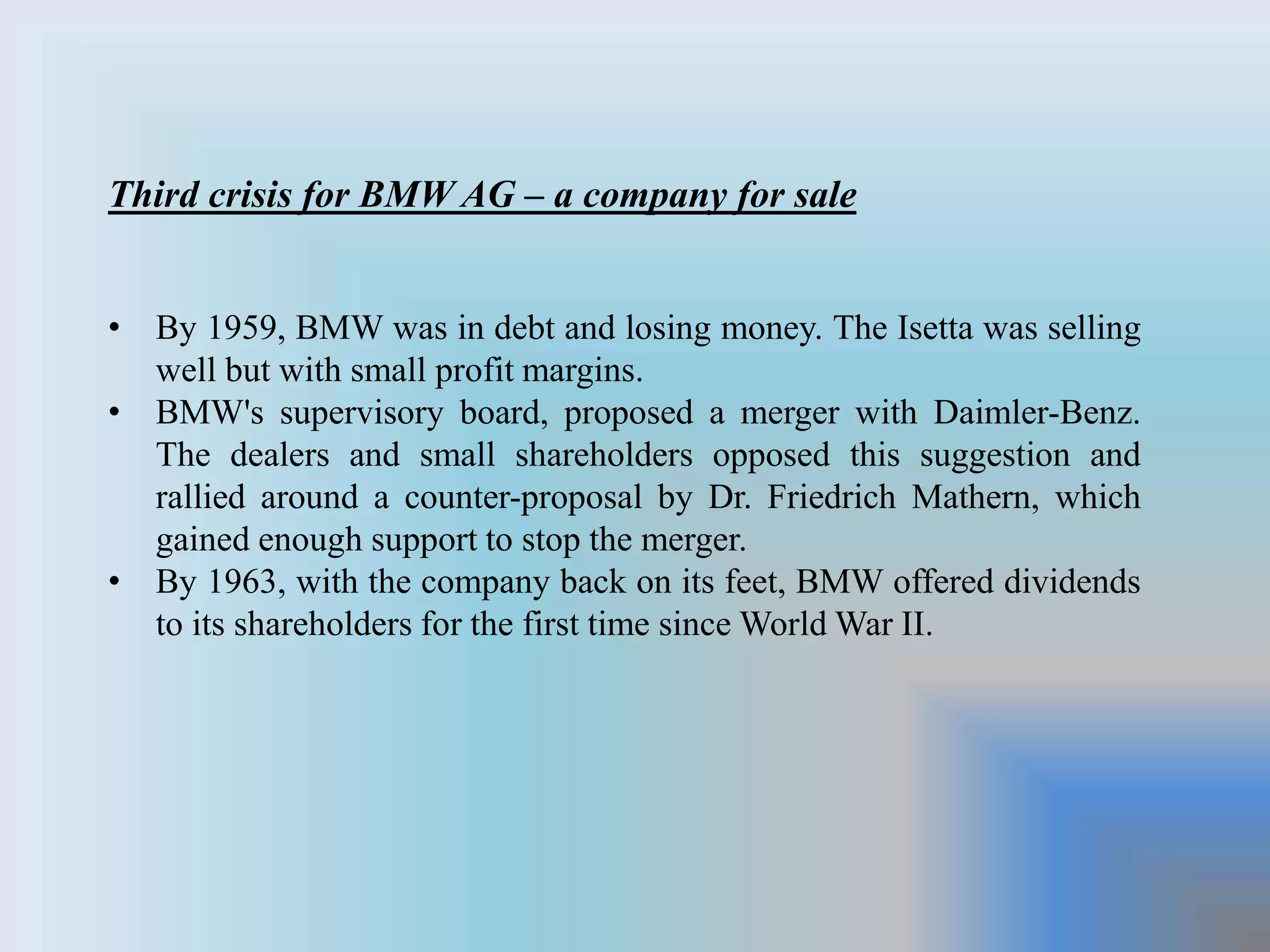 Third crisis for BMW AG – a company for sale
• By 1959, BMW was in debt and losing money. The Isetta was selling
well but with small profit margins.
• BMW's supervisory board, proposed a merger with Daimler-Benz.
The dealers and small shareholders opposed this suggestion and
rallied around a counter-proposal by Dr. Friedrich Mathern, which
gained enough support to stop the merger.
• By 1963, with the company back on its feet, BMW offered dividends
to its shareholders for the first time since World War II.
 