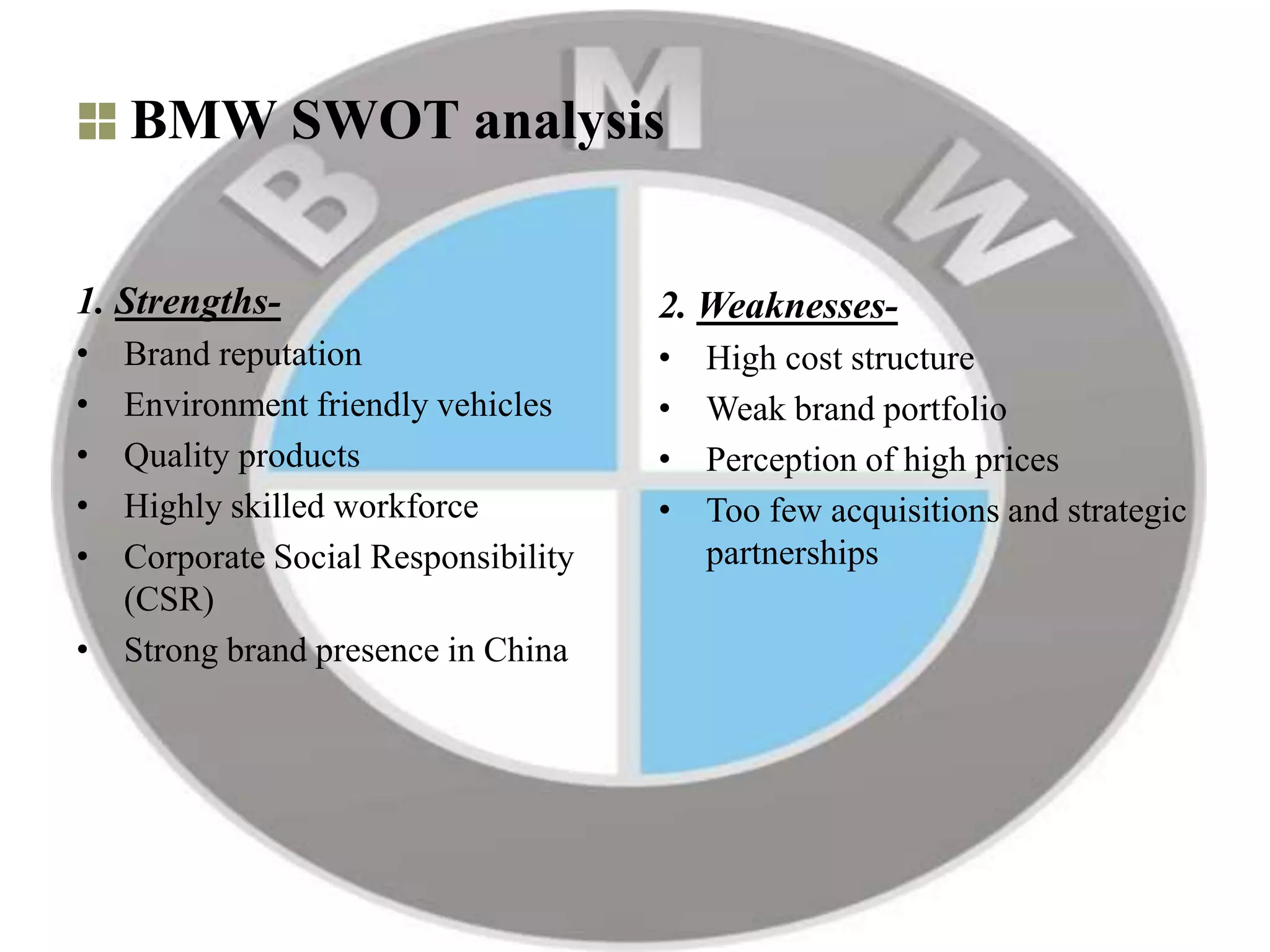 BMW SWOT analysis
1. Strengths-
• Brand reputation
• Environment friendly vehicles
• Quality products
• Highly skilled workforce
• Corporate Social Responsibility
(CSR)
• Strong brand presence in China
2. Weaknesses-
• High cost structure
• Weak brand portfolio
• Perception of high prices
• Too few acquisitions and strategic
partnerships
 