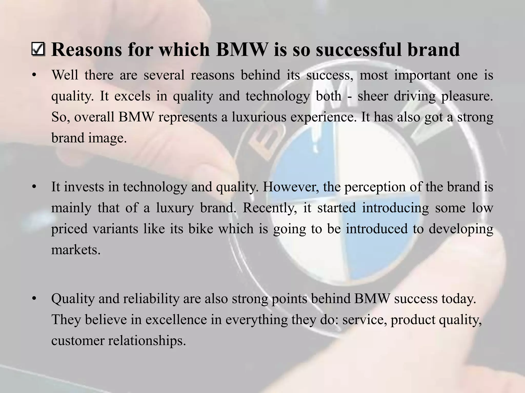 Reasons for which BMW is so successful brand
• Well there are several reasons behind its success, most important one is
quality. It excels in quality and technology both - sheer driving pleasure.
So, overall BMW represents a luxurious experience. It has also got a strong
brand image.
• It invests in technology and quality. However, the perception of the brand is
mainly that of a luxury brand. Recently, it started introducing some low
priced variants like its bike which is going to be introduced to developing
markets.
• Quality and reliability are also strong points behind BMW success today.
They believe in excellence in everything they do: service, product quality,
customer relationships.
 