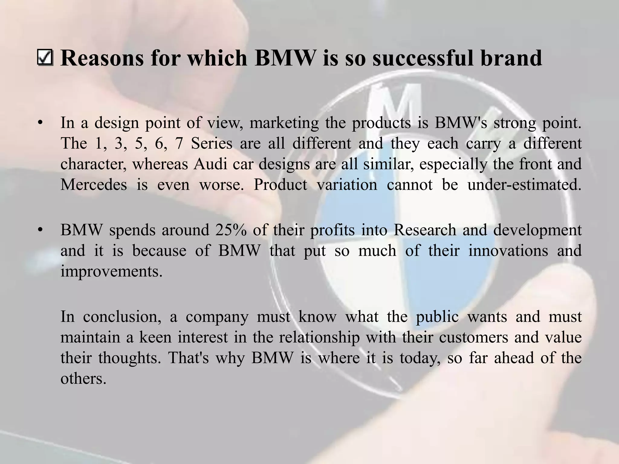 Reasons for which BMW is so successful brand
• In a design point of view, marketing the products is BMW's strong point.
The 1, 3, 5, 6, 7 Series are all different and they each carry a different
character, whereas Audi car designs are all similar, especially the front and
Mercedes is even worse. Product variation cannot be under-estimated.
• BMW spends around 25% of their profits into Research and development
and it is because of BMW that put so much of their innovations and
improvements.
In conclusion, a company must know what the public wants and must
maintain a keen interest in the relationship with their customers and value
their thoughts. That's why BMW is where it is today, so far ahead of the
others.
 
