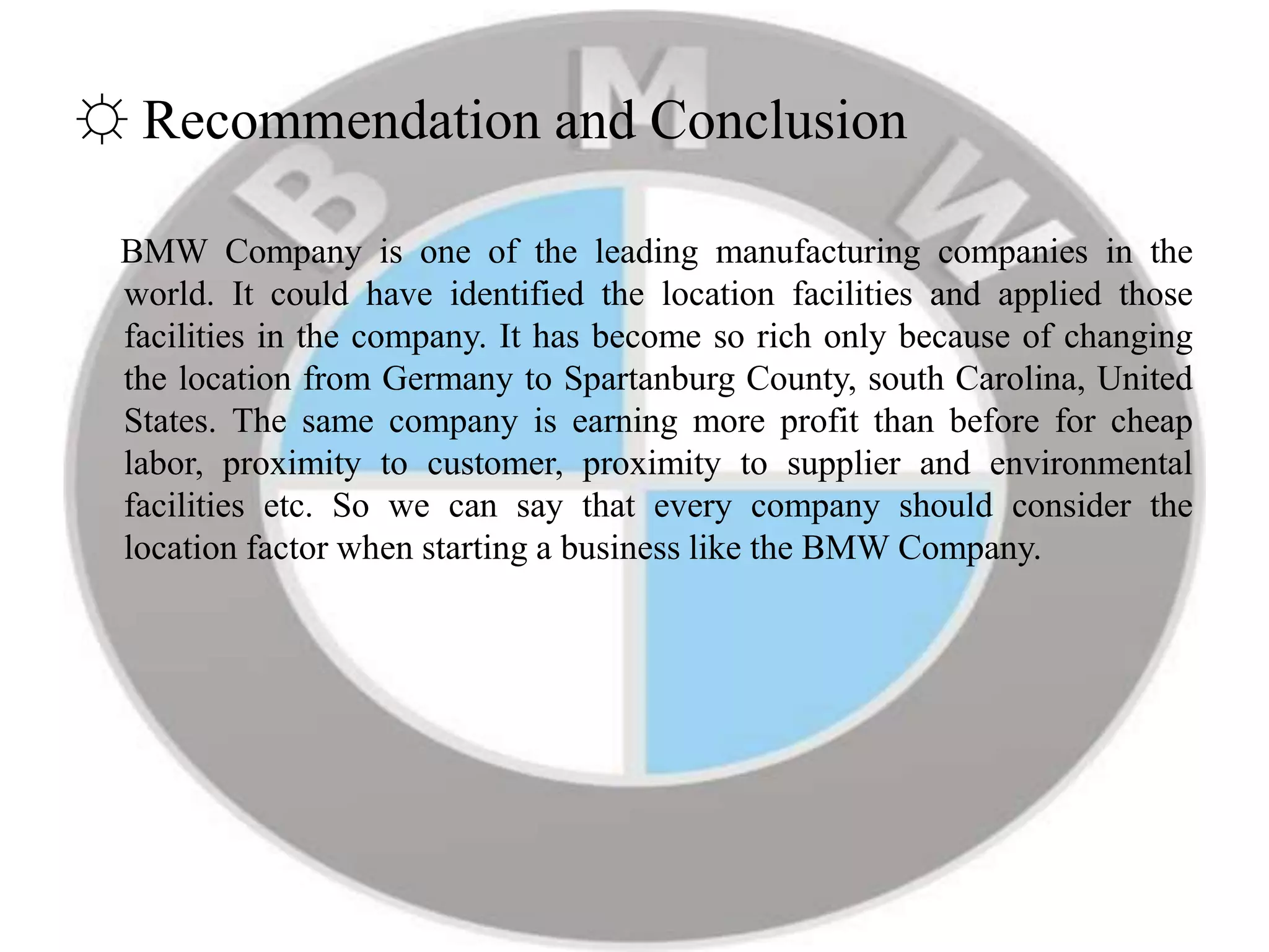 ☼ Recommendation and Conclusion
BMW Company is one of the leading manufacturing companies in the
world. It could have identified the location facilities and applied those
facilities in the company. It has become so rich only because of changing
the location from Germany to Spartanburg County, south Carolina, United
States. The same company is earning more profit than before for cheap
labor, proximity to customer, proximity to supplier and environmental
facilities etc. So we can say that every company should consider the
location factor when starting a business like the BMW Company.
 