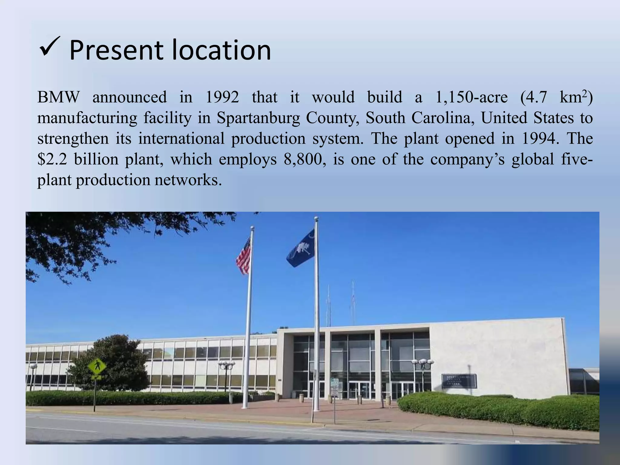  Present location
BMW announced in 1992 that it would build a 1,150-acre (4.7 km2)
manufacturing facility in Spartanburg County, South Carolina, United States to
strengthen its international production system. The plant opened in 1994. The
$2.2 billion plant, which employs 8,800, is one of the company’s global five-
plant production networks.
 