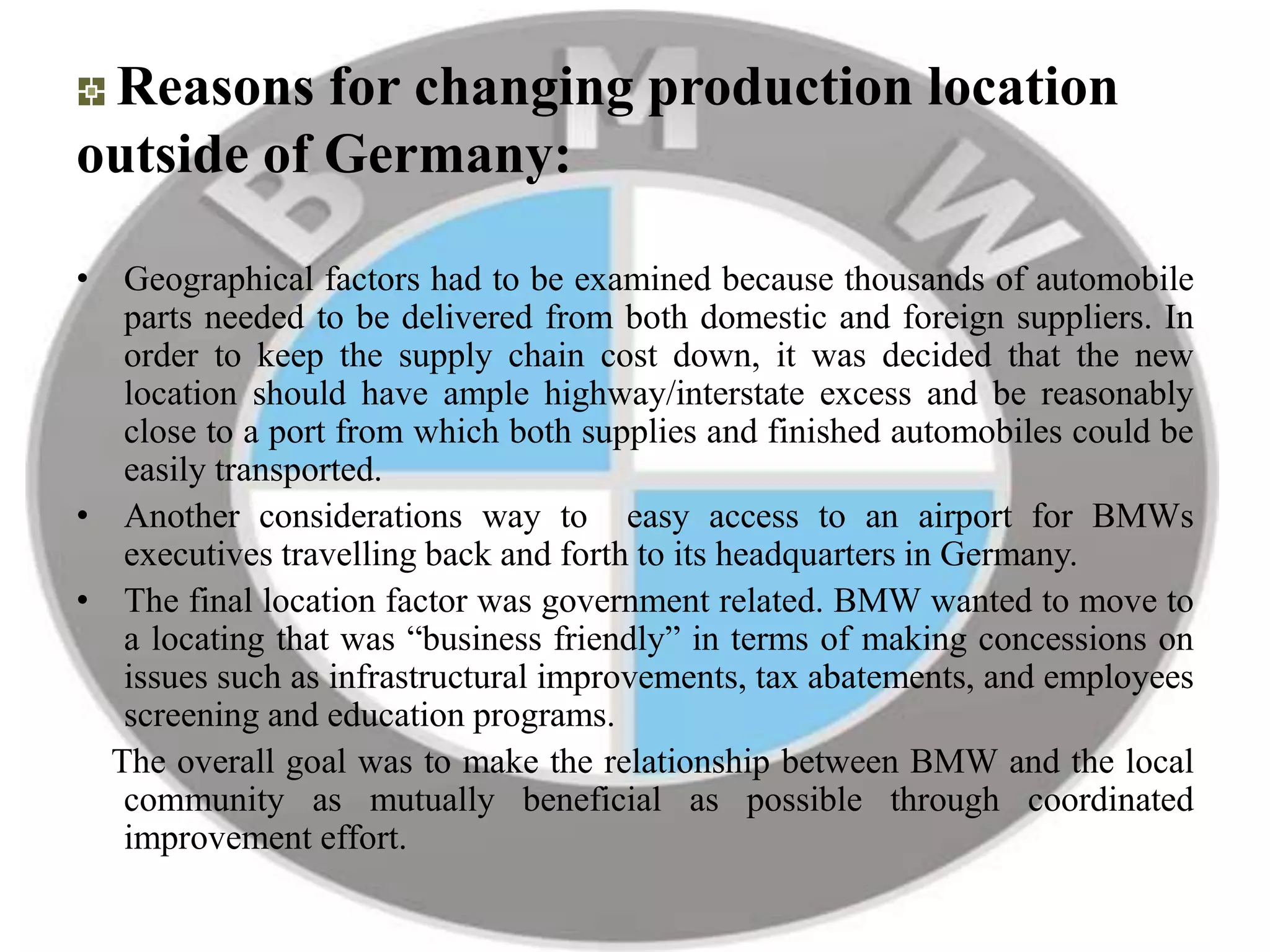 Reasons for changing production location
outside of Germany:
• Geographical factors had to be examined because thousands of automobile
parts needed to be delivered from both domestic and foreign suppliers. In
order to keep the supply chain cost down, it was decided that the new
location should have ample highway/interstate excess and be reasonably
close to a port from which both supplies and finished automobiles could be
easily transported.
• Another considerations way to easy access to an airport for BMWs
executives travelling back and forth to its headquarters in Germany.
• The final location factor was government related. BMW wanted to move to
a locating that was “business friendly” in terms of making concessions on
issues such as infrastructural improvements, tax abatements, and employees
screening and education programs.
The overall goal was to make the relationship between BMW and the local
community as mutually beneficial as possible through coordinated
improvement effort.
 