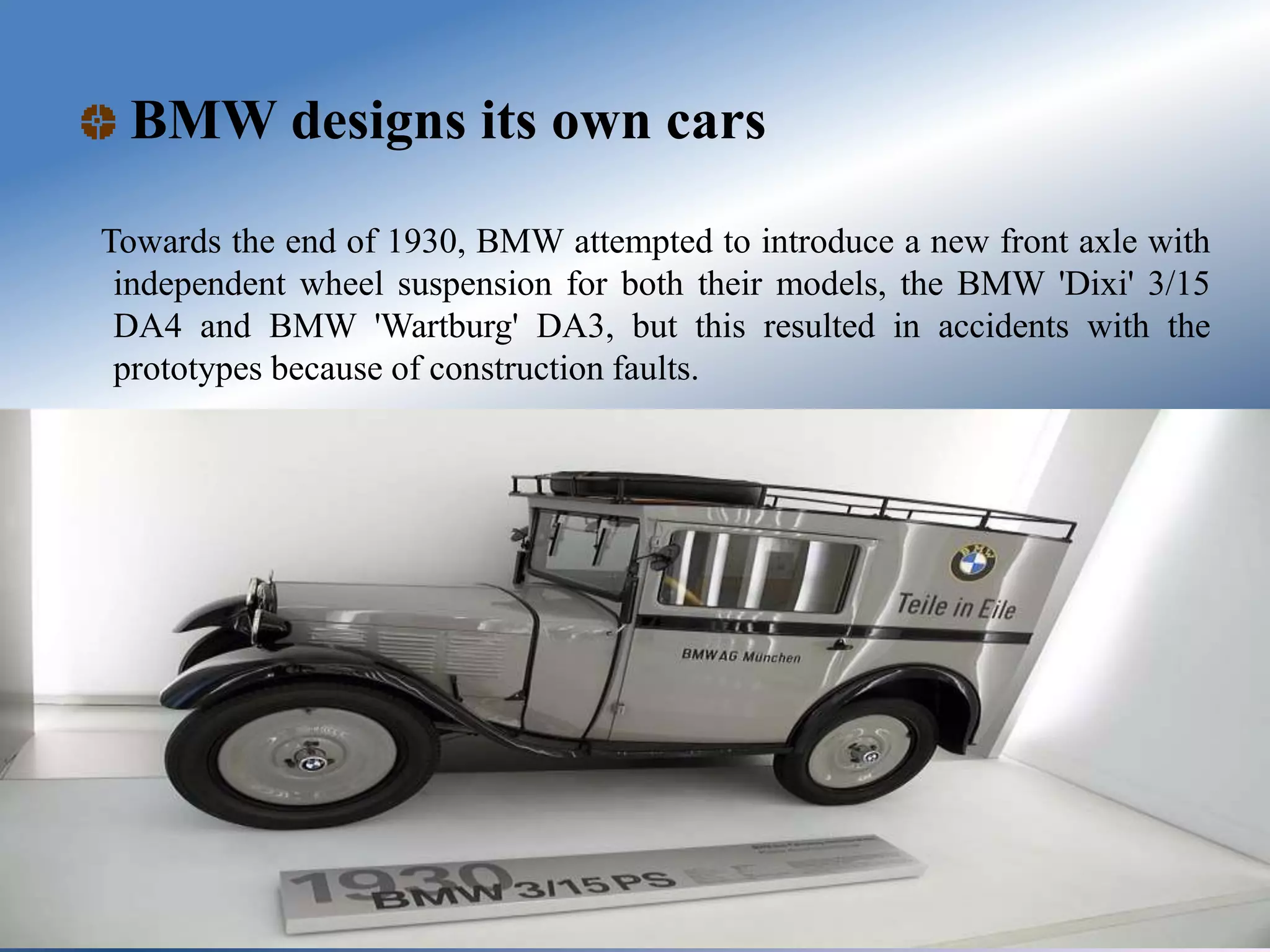 BMW designs its own cars
Towards the end of 1930, BMW attempted to introduce a new front axle with
independent wheel suspension for both their models, the BMW 'Dixi' 3/15
DA4 and BMW 'Wartburg' DA3, but this resulted in accidents with the
prototypes because of construction faults.
 