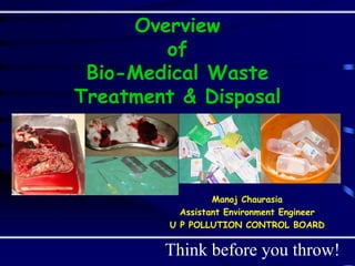 Overview
of
Bio-Medical Waste
Treatment & Disposal
Manoj Chaurasia
Assistant Environment Engineer
U P POLLUTION CONTROL BOARD
Think before you throw!
 