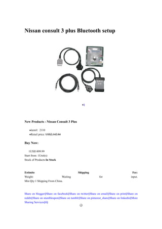Nissan consult 3 plus Bluetooth setup




                                              •§




New Products - Nissan Consult 3 Plus

    •item#: 2110
    •Retail price: US$2,142.84

Buy Now:

   1US$1499.99
Start from: 1Unit(s)
Stock of Products:In Stock



Estimite                                   Shipping                                   Fee:
Weight:                      Waiting                        for                      input.
Min Qty:1 Shipping From China.



Share on blogger§Share on facebook§Share on twitter§Share on email§Share on print§Share on
reddit§Share on stumbleupon§Share on tumblr§Share on pinterest_share§Share on linkedin§More
Sharing Services§0§
 