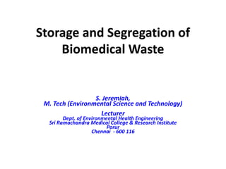 Storage and Segregation of
Biomedical Waste
S. Jeremiah,
M. Tech (Environmental Science and Technology)
Lecturer
Dept. of Environmental Health Engineering
Sri Ramachandra Medical College & Research Institute
Porur
Chennai - 600 116
 