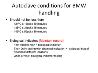 Autoclave conditions for BMW
handling
• Should not be less than
– 1210C x 15psi x 60 minutes
– 1350C x 31psi x 45 minutes
– 1490C x 52psi x 30 minutes
• Biological Indicator: (Maintain record)
– First Validate with 4 biological indicator
– Then Daily testing with chemical indicator (>1 strips per bag of
discard at different locations
– Once a Week biological indicator testing
 