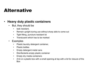 Alternative
• Heavy duty plastic containers
• But, they should be
• leak resistant,
• Remain upright during use without sharp able to come out
• Tight fitting, puncture resistant lid
• Translucent which has to be marked
• Examples
• Plastic laundry detergent container,
• Plastic bottles
• Empty detergent metal cans
• Disinfectants empty plastic container
• Empty dry media containers
• A tin or a plastic box with a small opening at top with a lid for closure of the
Box
 