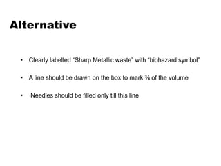 Alternative
• Clearly labelled “Sharp Metallic waste” with “biohazard symbol”
• A line should be drawn on the box to mark ¾ of the volume
• Needles should be filled only till this line
 