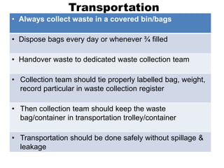 Transportation
• Always collect waste in a covered bin/bags
• Dispose bags every day or whenever ¾ filled
• Handover waste to dedicated waste collection team
• Collection team should tie properly labelled bag, weight,
record particular in waste collection register
• Then collection team should keep the waste
bag/container in transportation trolley/container
• Transportation should be done safely without spillage &
leakage
 