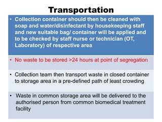 Transportation
• Collection container should then be cleaned with
soap and water/disinfectant by housekeeping staff
and new suitable bag/ container will be applied and
to be checked by staff nurse or technician (OT,
Laboratory) of respective area
• No waste to be stored >24 hours at point of segregation
• Collection team then transport waste in closed container
to storage area in a pre-defined path of least crowding
• Waste in common storage area will be delivered to the
authorised person from common biomedical treatment
facility
 