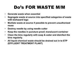 Do’s FOR WASTE M/M
• Generate waste when essential
• Segregate waste at source into specified categories of waste
with biohazard logo
• Mutilate waste at source if possible to prevent unauthorized
reuse
• Destroy needle by using needle cutter
• Keep the needles in puncture proof, translucent container
• Clean the bins regularly with soap & water and disinfect the
bins regularly.
• All liquid chemical waste should be drained out in to ETP
(EFFLUENT TREATMENT PLANT)
 