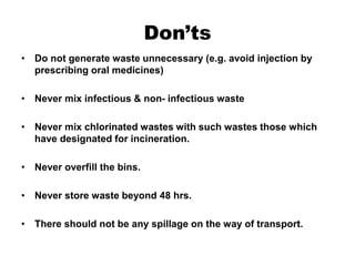 Don’ts
• Do not generate waste unnecessary (e.g. avoid injection by
prescribing oral medicines)
• Never mix infectious & non- infectious waste
• Never mix chlorinated wastes with such wastes those which
have designated for incineration.
• Never overfill the bins.
• Never store waste beyond 48 hrs.
• There should not be any spillage on the way of transport.
 