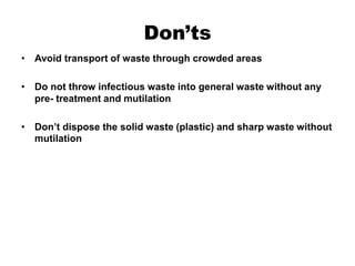 Don’ts
• Avoid transport of waste through crowded areas
• Do not throw infectious waste into general waste without any
pre- treatment and mutilation
• Don’t dispose the solid waste (plastic) and sharp waste without
mutilation
 