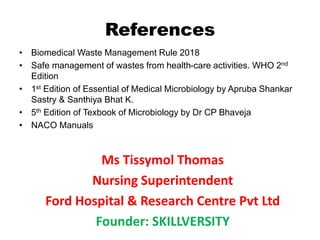 References
• Biomedical Waste Management Rule 2018
• Safe management of wastes from health-care activities. WHO 2nd
Edition
• 1st Edition of Essential of Medical Microbiology by Apruba Shankar
Sastry & Santhiya Bhat K.
• 5th Edition of Texbook of Microbiology by Dr CP Bhaveja
• NACO Manuals
Ms Tissymol Thomas
Nursing Superintendent
Ford Hospital & Research Centre Pvt Ltd
Founder: SKILLVERSITY
 