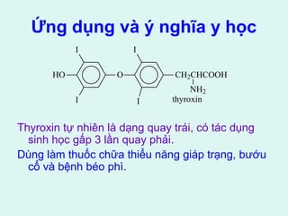 Ứng dụng và ý nghĩa y học 
I 
HO O 
I 
I 
I 
CH2CHCOOH 
NH2 
thyroxin 
Thyroxin tự nhiên là dạng quay trái, có tác dụng 
sinh học gấp 3 lần quay phải. 
Dùng làm thuốc chữa thiểu năng giáp trạng, bướu 
cổ và bệnh béo phì. 
 