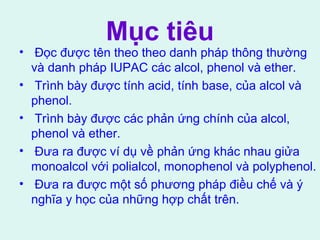 Mục tiêu 
• Đọc được tên theo theo danh pháp thông thường 
và danh pháp IUPAC các alcol, phenol và ether. 
• Trình bày được tính acid, tính base, của alcol và 
phenol. 
• Trình bày được các phản ứng chính của alcol, 
phenol và ether. 
• Đưa ra được ví dụ về phản ứng khác nhau giửa 
monoalcol với polialcol, monophenol và polyphenol. 
• Đưa ra được một số phương pháp điều chế và ý 
nghĩa y học của những hợp chất trên. 
 